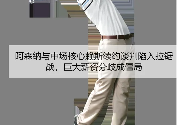 阿森纳与中场核心赖斯续约谈判陷入拉锯战，巨大薪资分歧成僵局