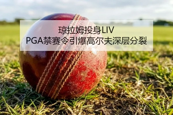 琼拉姆投身LIV PGA禁赛令引爆高尔夫深层分裂